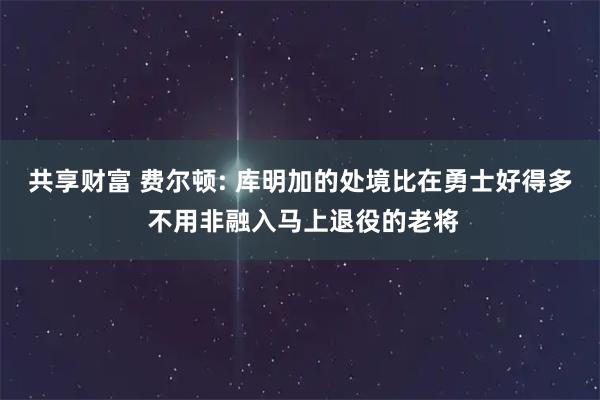 共享财富 费尔顿: 库明加的处境比在勇士好得多 不用非融入马上退役的老将